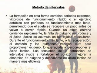 Método de intervalos
• La formación en esta forma combina periodos extremos,
vigorosos de funcionamiento rápido o el ejercicio
aeróbico con períodos de funcionamiento más lento,
permitiendo que el atleta se recupere un poco antes de
volver a correr rápido. Cuando un atleta entrena
corriendo rápidamente, la falta de oxígeno se produce y
el ácido láctico se acumula en los tejidos musculares.
Durante el funcionamiento más lento, o la recuperación,
el corazón y los pulmones trabajan duro para
proporcionar oxígeno, lo que ayuda a descomponer el
ácido láctico. Las tensiones de la formación de
intervalos ayuda a fortalecer el corazón, mejorar la
absorción de oxígeno y deshacerse de ácido láctico de
manera más eficiente.
 