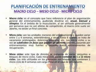 • Macro ciclo: es el concepto que hace referencia al plan de organización
general del entrenamiento, pudiendo dividirse en: anual, bianual y
olímpico. En el ámbito de la musculación, al ser utilizado generalmente
por personas que no son atletas de competición, el macro ciclo suele ser
abierto, no existe un final concreto.
• Micro ciclo: son las unidades menores del entrenamiento y pueden variar
entre 1 y 4 semanas, extendiéndose a veces hasta 6 cuando se trata de
vacaciones prolongadas, dolencias pasajeras, etc. Los micro ciclos a su
vez se subdividen en fases que poseen un objetivo concreto, pasando por
entrenamientos muy fuertes y pesados hasta entrenamientos de
recuperación.
• Meso ciclos: este tipo de división se compone de varios conjuntos o
bloques de micro ciclos. Cada meso ciclo puede contener de 1 a 12 micro
ciclos. Los más utilizados en los gimnasios son bloques que contienen 1
micro ciclo de 4 semanas con carga lineal en el caso de principiante.
 