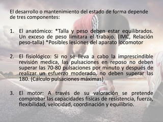 El desarrollo o mantenimiento del estado de forma depende
de tres componentes:
1. El anatómico: *Talla y peso deben estar equilibrados.
Un exceso de peso limitara el trabajo. (IMC, Relación
peso-talla) *Posibles lesiones del aparato locomotor
2. El fisiológico: Si no se lleva a cabo la imprescindible
revisión medica, las pulsaciones en reposo no deben
superar las 70-80 pulsaciones por minuto y después de
realizar un esfuerzo moderado, no deben superar las
180. (Cálculo pulsaciones máximas)
3. El motor: A través de su valoración se pretende
comprobar las capacidades físicas de resistencia, fuerza,
flexibilidad, velocidad, coordinación y equilibrio.
 