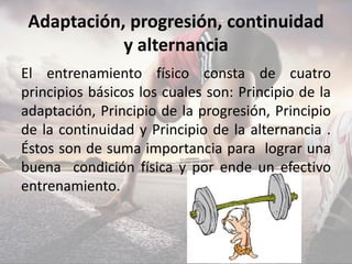 Adaptación, progresión, continuidad
y alternancia
El entrenamiento físico consta de cuatro
principios básicos los cuales son: Principio de la
adaptación, Principio de la progresión, Principio
de la continuidad y Principio de la alternancia .
Éstos son de suma importancia para lograr una
buena condición física y por ende un efectivo
entrenamiento.
 
