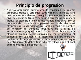 Principio de progresión
• Nuestro organismo cuenta con la capacidad de resistir
progresivamente a esfuerzos cada vez más grandes. Para
que realmente podamos conseguir un aumento de nuestro
nivel de condición física es necesario acrecentar de manera
gradual el ejercicio físico y de esa manera encadenar con el
tiempo todas las sobre compensaciones producidas y así
alcanzar una sólida adaptación. También recibe el nombre
de Principio del aumento progresivo de la carga de
entrenamiento ya que como lo indica su nombre marca la
elevación gradual de las cargas en el entrenamiento, el
aumento del volumen y la intensidad de los ejercicios
realizados. Es importante tomar en cuenta que las cargas
de entrenamiento deben tener directa relación con el nivel
de rendimiento del deportista.
 