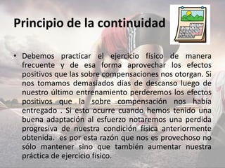 Principio de la continuidad
• Debemos practicar el ejercicio físico de manera
frecuente y de esa forma aprovechar los efectos
positivos que las sobre compensaciones nos otorgan. Si
nos tomamos demasiados días de descanso luego de
nuestro último entrenamiento perderemos los efectos
positivos que la sobre compensación nos había
entregado . Si esto ocurre cuando hemos tenido una
buena adaptación al esfuerzo notaremos una perdida
progresiva de nuestra condición física anteriormente
obtenida. es por esta razón que nos es provechoso no
sólo mantener sino que también aumentar nuestra
práctica de ejercicio físico.
 
