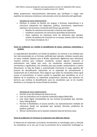 CAST (2011). Universal Design for Learning Guidelines version 2.0. Wakefield, MA: Author.
Traducción al español version 2.0. (2013)
17
deben proporcionar representaciones alternativas que clarifiquen o hagan más
explícitas las relaciones sintácticas o estructurales entre los elementos del significado.
Ejemplos de cómo implementarlo:
 Clarificar la sintaxis no familiar (en lenguas o fórmulas matemáticas) o la
estructura subyacente (en diagramas, gráficos, ilustraciones, exposiciones
extensas o narraciones), a través de alternativas que permitan:
o Resaltar las relaciones estructurales o hacerlas más explícitas.
o Establecer conexiones con estructuras aprendidas previamente
o Hacer explícitas las relaciones entre los elementos (por ejemplo,
resaltar las palabras de transición en un ensayo, enlaces entre las ideas
en un mapa conceptual, etc.)
Punto de verificación 2.3. Facilitar la decodificación de textos, notaciones matemáticas y
símbolos
La capacidad para decodificar con fluidez las palabras, los números o los símbolos que
han sido presentados en un formato codificado (por ejemplo, símbolos visuales para
un texto, símbolos hápticos para el Braille, expresiones algebraicas para relaciones)
requiere práctica para cualquier estudiante, aunque algunos alcanzarán el
automatismo más rápido que otros. Los estudiantes necesitan exposiciones
consistentes y significativas a los símbolos para que puedan comprenderlos y usarlos
eficazmente. La falta de fluidez o automaticidad incrementa la carga cognitiva del
proceso de decodificación reduciendo así la capacidad de procesamiento y
comprensión de la información. Para asegurar que todos los estudiantes tienen igual
acceso al conocimiento, al menos cuando la capacidad para decodificar no es el
objetivo de la enseñanza, es importante proporcionar opciones que reduzcan las
barreras que conlleva la decodificación para los estudiantes que no les resulten
familiares o no manejen de manera fluida los símbolos.
Ejemplos de cómo implementarlo:
 Permitir el uso del software de síntesis de voz.
 Usar voz automática con la notación matemática digital (Math ML).
 Usar texto digital acompañados de voz humana pre-grabada (por ejemplo,
Daisy Talking Books).
 Permitir la flexibilidad y el acceso sencillo a las representaciones múltiples de
notaciones donde sea apropiado (por ejemplo, fórmulas, problemas de
palabras, gráficos).
 Ofrecer clarificaciones de la notación mediante listas de términos clave.
Punto de verificación 2.4. Promover la compresión entre diferentes idiomas
El idioma de los materiales curriculares normalmente es monolingüe, pero a menudo
los estudiantes no lo son, por lo que la promoción de la compresión multilingüe es
 