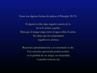 Estas son algunas formas de aplicar el Principio 90/10.

     Si alguien te dice algo negativo acerca de ti,
                no te lo tomes a pecho.
Deja que el ataque caiga como el agua sobre el aceite.
             No dejes que los comentarios
                  negativos te afecten.

  Reacciona apropiadamente y no arruinarás tu día.
      Una reacción equivocada podría resultar
      en la pérdida de un amigo, ser despedido,
                te puedes estresar, etc.
 