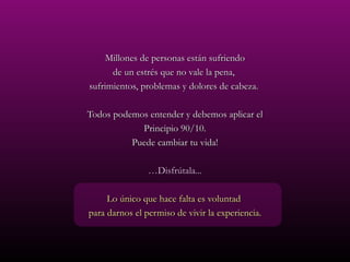 Millones de personas están sufriendo
      de un estrés que no vale la pena,
sufrimientos, problemas y dolores de cabeza.

Todos podemos entender y debemos aplicar el
            Principio 90/10.
          Puede cambiar tu vida!

                …Disfrútala...

     Lo único que hace falta es voluntad
para darnos el permiso de vivir la experiencia.
 