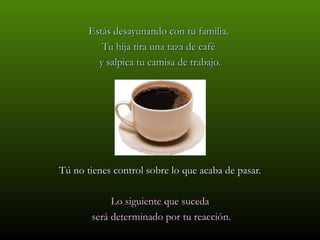 Estás desayunando con tu familia.
          Tu hija tira una taza de café
         y salpica tu camisa de trabajo.




Tú no tienes control sobre lo que acaba de pasar.

            Lo siguiente que suceda
       será determinado por tu reacción.
 