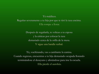 Tú maldices.
  Regañas severamente a tu hija por que te tiró la taza encima.
                     Ella rompe a llorar.

          Después de regañarla, te volteas a tu esposa
               y la criticas por colocar la taza
           demasiado cerca de la orilla de la mesa.
                 Y sigue una batalla verbal.

          Tú, vociferando, vas a cambiarte la camisa.
Cuando regresas, encuentras a tu hija demasiado ocupada llorando
   terminándose el desayuno y alistándose para irse la escuela.
                     Ella pierde el autobús.
 