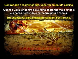 Prado Slides – Cidreira / RS
Contrariado e resmungando, você vai mudar de camisa.
Quando volta, encontra a sua filha chorando mais ainda e
ela acaba perdendo o autocarro para a escola.
Sua esposa vai para o trabalho também contrariada.
.
 
