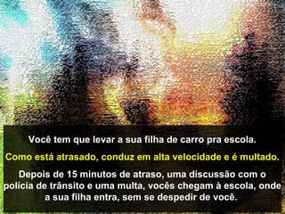 Prado Slides – Cidreira / RS
Você tem que levar a sua filha de carro pra escola.
Como está atrasado, conduz em alta velocidade e é multado.
Depois de 15 minutos de atraso, uma discussão com o
polícia de trânsito e uma multa, vocês chegam à escola, onde
a sua filha entra, sem se despedir de você. .
 