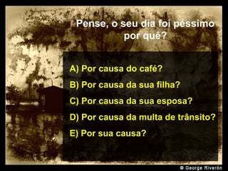 Prado Slides – Cidreira / RS
Pense, o seu dia foi péssimo
por quê?
A) Por causa do café?
B) Por causa da sua filha?
C) Por causa da sua esposa?
D) Por causa da multa de trânsito?
E) Por sua causa?
.
 