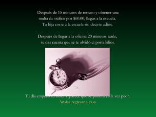 Después de 15 minutos ddee rreettrraassoo yy oobbtteenneerr uunnaa 
mmuullttaa ddee ttrrááffiiccoo ppoorr $$6600..0000,, lllleeggaass aa llaa eessccuueellaa.. 
TTuu hhiijjaa ccoorrrree aa llaa eessccuueellaa ssiinn ddeecciirrttee aaddiióóss.. 
DDeessppuuééss ddee lllleeggaarr aa llaa ooffiicciinnaa 200 mmiinnuuttooss ttaarrddee,, 
ttee ddaass ccuueennttaa qquuee ssee ttee oollvviiddóó eell ppoorrttaaffoolliiooss.. 
TTuu ddííaa eemmppeezzóó tteerrrriibbllee.. YY ppaarreeccee qquuee ssee ppoonnddrráá ccaaddaa vveezz ppeeoorr.. 
AAnnssííaass rreeggrreessaarr aa ccaassaa.. 
 