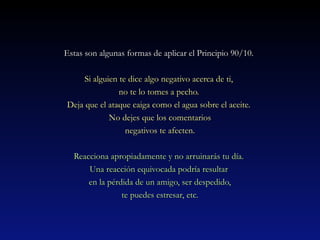 Estas son algunas formas de aapplliiccaarr eell PPrriinncciippiioo 9900//1100.. 
SSii aallgguuiieenn ttee ddiiccee aallggoo nneeggaattiivvoo aacceerrccaa ddee ttii,, 
nnoo ttee lloo ttoommeess aa ppeecchhoo.. 
DDeejjaa qquuee eell aattaaqquuee ccaaiiggaa ccoommoo eell aagguuaa ssoobbrree eell aacceeiittee.. 
NNoo ddeejjeess qquuee llooss ccoommeennttaarriiooss 
nneeggaattiivvooss ttee aaffeecctteenn.. 
RReeaacccciioonnaa aapprrooppiiaaddaammeennttee yy nnoo aarrrruuiinnaarrááss ttuu ddííaa.. 
UUnnaa rreeaacccciióónn eeqquuiivvooccaaddaa ppooddrrííaa rreessuullttaarr 
eenn llaa ppéérrddiiddaa ddee uunn aammiiggoo,, sseerr ddeessppeeddiiddoo,, 
ttee ppuueeddeess eessttrreessaarr,, eettcc.. 
 