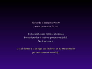 Recuerda eell PPrriinncciippiioo 9900//1100 
yy nnoo ttee pprreeooccuuppeess ddee eessoo.. 
TTúú hhaass ddiicchhoo qquuee ppeerrddiissttee eell eemmpplleeoo.. 
PPoorr qquuéé ppeerrddeerr eell ssuueeññoo yy ppoonneerrttee eennoojjaaddoo?? 
NNoo ffuunncciioonnaarráá.. 
UUssaa eell ttiieemmppoo yy llaa eenneerrggííaa qquuee iinnvviieerrtteess eenn ttuu pprreeooccuuppaacciióónn 
ppaarraa eennccoonnttrraarr oottrroo ttrraabbaajjoo.. 
 