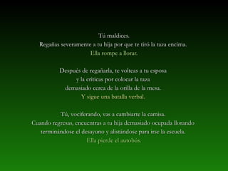 TTúú mmaallddiicceess.. 
RReeggaaññaass sseevveerraammeennttee aa ttuu hhiijjaa ppoorr qquuee ttee ttiirróó llaa ttaazzaa eenncciimmaa.. 
EEllllaa rroommppee aa lllloorraarr.. 
DDeessppuuééss ddee rreeggaaññaarrllaa,, ttee vvoolltteeaass aa ttuu eessppoossaa 
yy llaa ccrriittiiccaass ppoorr ccoollooccaarr llaa ttaazzaa 
ddeemmaassiiaaddoo cceerrccaa ddee llaa oorriillllaa ddee llaa mmeessaa.. 
YY ssiigguuee uunnaa bbaattaallllaa vveerrbbaall.. 
TTúú,, vvoocciiffeerraannddoo,, vvaass aa ccaammbbiiaarrttee llaa ccaammiissaa.. 
CCuuaannddoo rreeggrreessaass,, eennccuueennttrraass aa ttuu hhiijjaa ddeemmaassiiaaddoo ooccuuppaaddaa lllloorraannddoo 
tteerrmmiinnáánnddoossee eell ddeessaayyuunnoo yy aalliissttáánnddoossee ppaarraa iirrssee llaa eessccuueellaa.. 
EEllllaa ppiieerrddee eell aauuttoobbúúss.. 
 