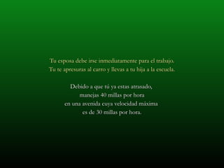 Tu esposa debe irse inmediatamente para el trabajo. Tu te apresuras al carro y llevas a tu hija a la escuela. Debido a que tú ya estas atrasado,  manejas 40 millas por hora en una avenida cuya velocidad máxima  es de 30 millas por hora. 