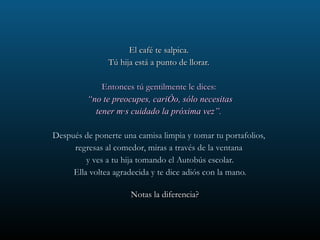 El café te salpica.  Tú hija está a punto de llorar.  Entonces tú gentilmente le dices:  “ no te preocupes, cariño, sólo necesitas tener más cuidado la próxima vez”.  Después de ponerte una camisa limpia y tomar tu portafolios,  regresas al comedor, miras a través de la ventana  y ves a tu hija tomando el Autobús escolar. Ella voltea agradecida y te dice adiós con la mano. Notas la diferencia?  