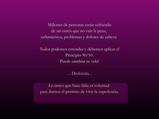 Millones de personas están sufriendo de un estrés que no vale la pena,  sufrimientos, problemas y dolores de cabeza.  Todos podemos entender y debemos aplicar el Principio 90/10. Puede cambiar tu vida! … Disfrútala... Lo único que hace falta es voluntad  para darnos el permiso de vivir la experiencia. 