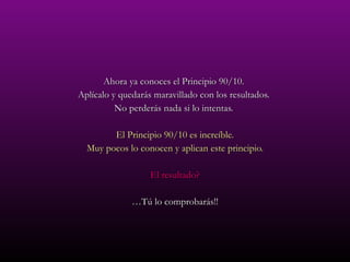 Ahora ya conoces el Principio 90/10.  Aplícalo y quedarás maravillado con los resultados.  No perderás nada si lo intentas.  El Principio 90/10 es increíble. Muy pocos lo conocen y aplican este principio. El resultado? … Tú lo comprobarás!! 