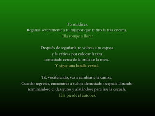 Tú maldices. Regañas severamente a tu hija por que te tiró la taza encima.  Ella rompe a llorar. Después de regañarla, te volteas a tu esposa  y la criticas por colocar la taza  demasiado cerca de la orilla de la mesa.  Y sigue una batalla verbal.  Tú, vociferando, vas a cambiarte la camisa.  Cuando regresas, encuentras a tu hija demasiado ocupada llorando  terminándose el desayuno y alistándose para irse la escuela.  Ella pierde el autobús. 