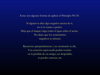 Estas son algunas formas de aplicar el Principio 90/10.  Si alguien te dice algo negativo acerca de ti,  no te lo tomes a pecho.  Deja que el ataque caiga como el agua sobre el aceite.  No dejes que los comentarios negativos te afecten. Reacciona apropiadamente y no arruinarás tu día.  Una reacción equivocada podría resultar  en la pérdida de un amigo, ser despedido, te puedes estresar, etc.  