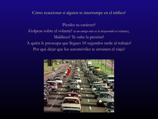 Cómo reaccionar si alguien te interrumpe en el tráfico? Pierdes tu carácter? Golpeas sobre el volante?  (a un amigo mío se le desprendió el volante) , Maldices? Te sube la presión? A quién le preocupa que llegues 10 segundos tarde al trabajo? Por qué dejar que los automóviles te arruinen el viaje? 