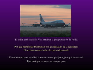 El avión está atrasado. Va a arruinar la programación de tu día. Por qué manifestar frustración con el empleado de la aerolínea?  Él no tiene control sobre lo que está pasando. Usa tu tiempo para estudiar, conocer a otros pasajeros, por qué estresarse?  Eso hará que las cosas se pongan peor. 