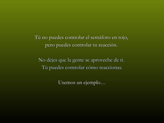 Tú no puedes controlar el semáforo en rojo,  pero puedes controlar tu reacción.  No dejes que la gente se aproveche de ti.  Tú puedes controlar cómo reaccionas. Usemos un ejemplo… 