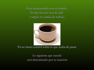 Estás desayunando con tu familia.  Tu hija tira una taza de café  y salpica tu camisa de trabajo. Tú no tienes control sobre lo que acaba de pasar. Lo siguiente que suceda será determinado por tu reacción. 
