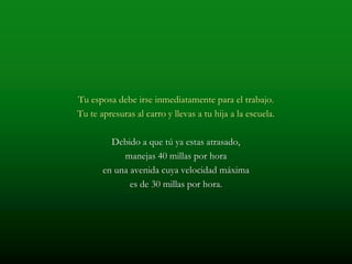Tu esposa debe irse inmediatamente para el trabajo.
Tu te apresuras al carro y llevas a tu hija a la escuela.

         Debido a que tú ya estas atrasado,
            manejas 40 millas por hora
       en una avenida cuya velocidad máxima
              es de 30 millas por hora.
 
