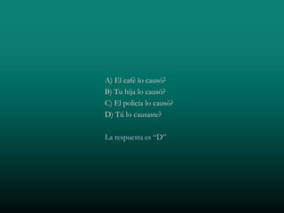 A) El café lo causó?
B) Tu hija lo causó?
C) El policía lo causó?
D) Tú lo causaste?

La respuesta es “D”
 