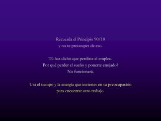 Recuerda el Principio 90/10
                y no te preocupes de eso.

          Tú has dicho que perdiste el empleo.
       Por qué perder el sueño y ponerte enojado?
                    No funcionará.

Usa el tiempo y la energía que inviertes en tu preocupación
               para encontrar otro trabajo.
 
