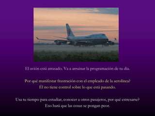 El avión está atrasado. Va a arruinar la programación de tu día.

     Por qué manifestar frustración con el empleado de la aerolínea?
             Él no tiene control sobre lo que está pasando.

Usa tu tiempo para estudiar, conocer a otros pasajeros, por qué estresarse?
                 Eso hará que las cosas se pongan peor.
 