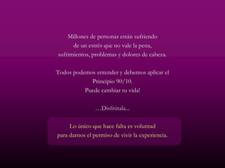 Millones de personas están sufriendo
      de un estrés que no vale la pena,
sufrimientos, problemas y dolores de cabeza.

Todos podemos entender y debemos aplicar el
            Principio 90/10.
          Puede cambiar tu vida!

                …Disfrútala...

     Lo único que hace falta es voluntad
para darnos el permiso de vivir la experiencia.
 
