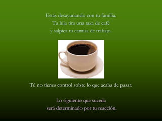 Estás desayunando con tu familia.
          Tu hija tira una taza de café
         y salpica tu camisa de trabajo.




Tú no tienes control sobre lo que acaba de pasar.

             Lo siguiente que suceda
        será determinado por tu reacción.
 