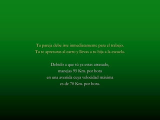 Tu pareja debe irse inmediatamente para el trabajo.
Tu te apresuras al carro y llevas a tu hija a la escuela.

         Debido a que tú ya estas atrasado,
             manejas 95 Km. por hora
       en una avenida cuya velocidad máxima
              es de 70 Km. por hora.
 