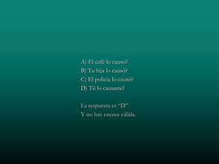 A) El café lo causó?
B) Tu hija lo causó?
C) El policía lo causó?
D) Tú lo causaste?

La respuesta es “D”
Y no hay excusa válida.
 