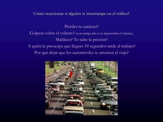 Cómo reaccionar si alguien te interrumpe en el tráfico?

                    Pierdes tu carácter?
 Golpeas sobre el volante? (a un amigo mío se le desprendió el volante),
               Maldices? Te sube la presión?
A quién le preocupa que llegues 10 segundos tarde al trabajo?
   Por qué dejar que los automóviles te arruinen el viaje?
 