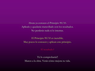Ahora ya conoces el Principio 90/10.
Aplícalo y quedarás maravillado con los resultados.
          No perderás nada si lo intentas.

       El Principio 90/10 es increíble.
 Muy pocos lo conocen y aplican este principio.

                  El resultado?

               Tú lo comprobarás!!
   Manos a la obra. Verás cómo mejora tu vida.
 