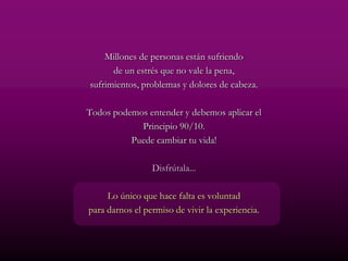 Millones de personas están sufriendo
      de un estrés que no vale la pena,
sufrimientos, problemas y dolores de cabeza.

Todos podemos entender y debemos aplicar el
            Principio 90/10.
          Puede cambiar tu vida!

                 Disfrútala...

     Lo único que hace falta es voluntad
para darnos el permiso de vivir la experiencia.
 