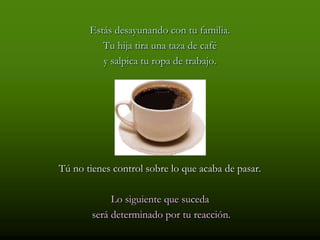 Estás desayunando con tu familia.
          Tu hija tira una taza de café
          y salpica tu ropa de trabajo.




Tú no tienes control sobre lo que acaba de pasar.

             Lo siguiente que suceda
        será determinado por tu reacción.
 