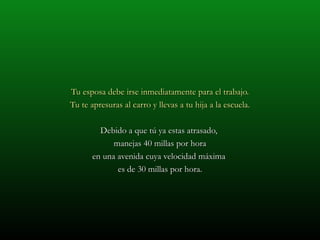 Tu esposa debe irse inmediatamente para el trabajo. Tu te apresuras al carro y llevas a tu hija a la escuela. Debido a que tú ya estas atrasado,  manejas 40 millas por hora en una avenida cuya velocidad máxima  es de 30 millas por hora. 