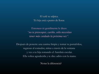 El café te salpica.  Tú hija está a punto de llorar.  Entonces tú gentilmente le dices:  “ no te preocupes, cariño, sólo necesitas tener más cuidado la próxima vez”.  Después de ponerte una camisa limpia y tomar tu portafolios,  regresas al comedor, miras a través de la ventana  y ves a tu hija tomando el Autobús escolar. Ella voltea agradecida y te dice adiós con la mano. Notas la diferencia?  
