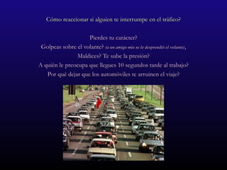 Cómo reaccionar si alguien te interrumpe en el tráfico? Pierdes tu carácter? Golpeas sobre el volante?  (a un amigo mío se le desprendió el volante) , Maldices? Te sube la presión? A quién le preocupa que llegues 10 segundos tarde al trabajo? Por qué dejar que los automóviles te arruinen el viaje? 