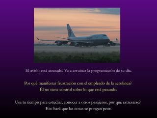 El avión está atrasado. Va a arruinar la programación de tu día. Por qué manifestar frustración con el empleado de la aerolínea?  Él no tiene control sobre lo que está pasando. Usa tu tiempo para estudiar, conocer a otros pasajeros, por qué estresarse?  Eso hará que las cosas se pongan peor. 
