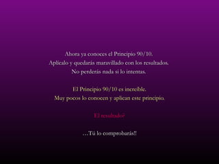 Ahora ya conoces el Principio 90/10.  Aplícalo y quedarás maravillado con los resultados.  No perderás nada si lo intentas.  El Principio 90/10 es increíble. Muy pocos lo conocen y aplican este principio. El resultado? … Tú lo comprobarás!! 