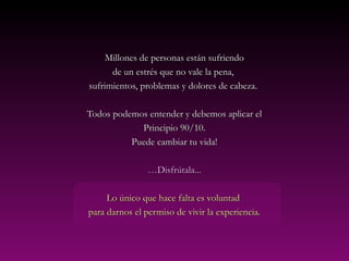 Millones de personas están sufriendo
      de un estrés que no vale la pena,
sufrimientos, problemas y dolores de cabeza.

Todos podemos entender y debemos aplicar el
            Principio 90/10.
          Puede cambiar tu vida!

                …Disfrútala...

     Lo único que hace falta es voluntad
para darnos el permiso de vivir la experiencia.
 