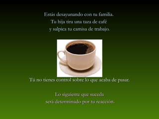 Estás desayunando con tu familia.
          Tu hija tira una taza de café
         y salpica tu camisa de trabajo.




Tú no tienes control sobre lo que acaba de pasar.

            Lo siguiente que suceda
       será determinado por tu reacción.
 