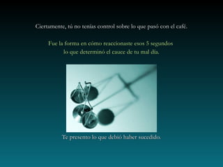 Ciertamente, tú no tenías control sobre lo que pasó con el café.Ciertamente, tú no tenías control sobre lo que pasó con el café.
Fue la forma en cómo reaccionaste esos 5 segundosFue la forma en cómo reaccionaste esos 5 segundos
lo que determinó el cauce de tu mal día.lo que determinó el cauce de tu mal día.
Te presento lo que debió haber sucedido.Te presento lo que debió haber sucedido.
 