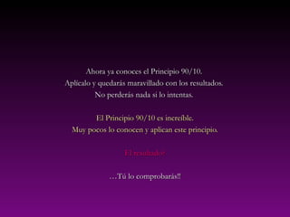 Ahora ya conoces el Principio 90/10.Ahora ya conoces el Principio 90/10.
Aplícalo y quedarás maravillado con los resultados.Aplícalo y quedarás maravillado con los resultados.
No perderás nada si lo intentas.No perderás nada si lo intentas.
El Principio 90/10 es increíble.El Principio 90/10 es increíble.
Muy pocos lo conocen y aplican este principio.Muy pocos lo conocen y aplican este principio.
El resultado?El resultado?
……Tú lo comprobarás!!Tú lo comprobarás!!
 