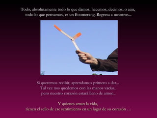 Todo, absolutamente todo lo que damos, hacemos, decimos, o aún,Todo, absolutamente todo lo que damos, hacemos, decimos, o aún,
todo lo que pensamos, es un Boomerang. Regresa a nosotros...todo lo que pensamos, es un Boomerang. Regresa a nosotros...
Si queremos recibir, aprendamos primero a dar...Si queremos recibir, aprendamos primero a dar...
Tal vezTal vez nos quedemos con las manos vacías,nos quedemos con las manos vacías,
pero nuestro corazón estará lleno de amor...pero nuestro corazón estará lleno de amor...
Y quienes aman la vida,Y quienes aman la vida,
tienen el sello de ese sentimiento en un lugar de sutienen el sello de ese sentimiento en un lugar de su corazón …corazón …
 